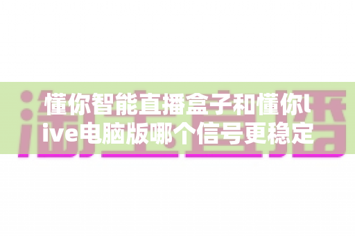 懂你智能直播盒子和懂你live电脑版哪个信号更稳定？全面解析助你选对直播工具