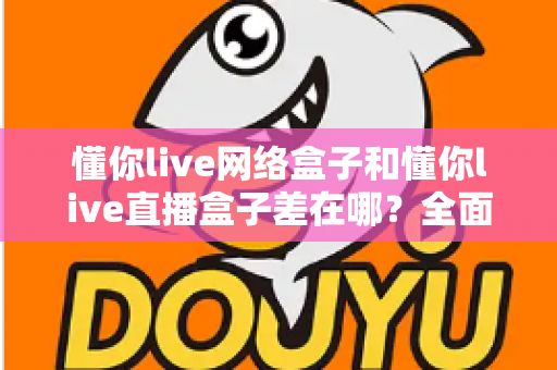 懂你live网络盒子和懂你live直播盒子差在哪？全面对比解析，助你选对设备不踩坑