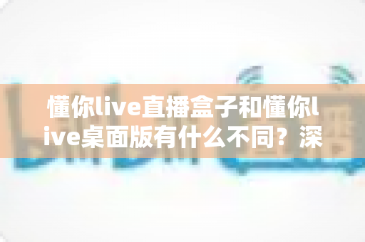 懂你live直播盒子和懂你live桌面版有什么不同?深度对比帮你选对直播工具 懂你live直播盒子和懂你live桌面版有什么不同?深度对比帮你选对直播工具