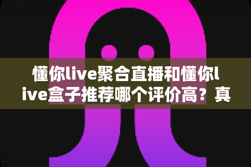 懂你live聚合直播和懂你live盒子推荐哪个评价高?真实口碑对比与家庭选购指南 懂你live聚合直播和懂你live盒子推荐哪个评价高?真实口碑对比与家庭选购指南