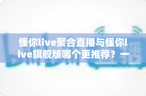 懂你live聚合直播与懂你live旗舰版哪个更推荐?一文看懂功能差异、适用人群与选购避坑指南 懂你live聚合直播与懂你live旗舰版哪个更推荐?一文看懂功能差异、适用人群与选购避坑指南