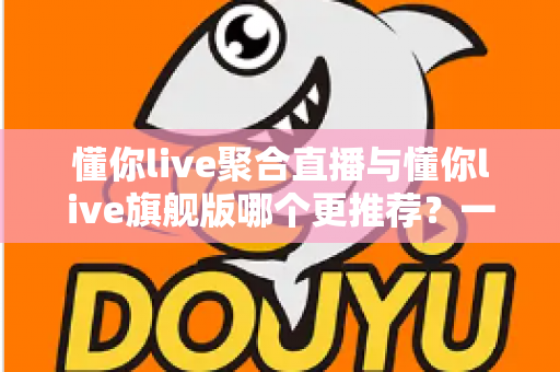懂你live聚合直播与懂你live旗舰版哪个更推荐?一文看懂功能差异、适用人群与选购避坑指南 懂你live聚合直播与懂你live旗舰版哪个更推荐?一文看懂功能差异、适用人群与选购避坑指南