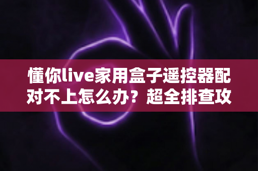 懂你live家用盒子遥控器配对不上怎么办?超全排查攻略助您快速恢复使用 懂你live家用盒子遥控器配对不上怎么办?超全排查攻略助您快速恢复使用