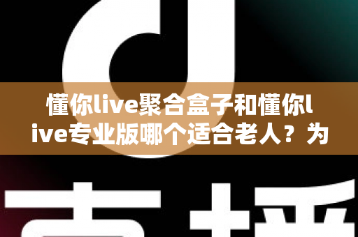 懂你live聚合盒子和懂你live专业版哪个适合老人？为长辈挑选看电视方案的实用指南