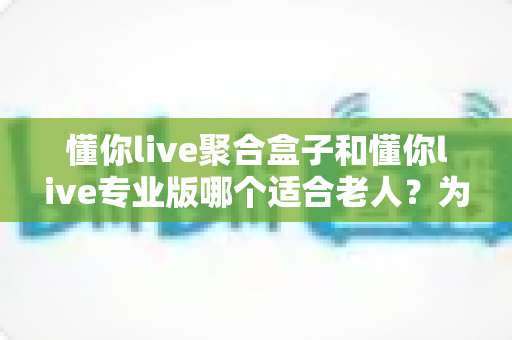 懂你live聚合盒子和懂你live专业版哪个适合老人？为长辈挑选看电视方案的实用指南