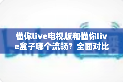 懂你live电视版和懂你live盒子哪个流畅?全面对比解析帮你选出最佳观影方案 懂你live电视版和懂你live盒子哪个流畅?全面对比解析帮你选出最佳观影方案