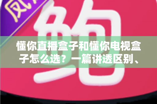 懂你直播盒子和懂你电视盒子怎么选？一篇讲透区别、配置与选购技巧的实用指南