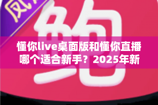 懂你live桌面版和懂你直播哪个适合新手?2025年新手主播完整选择指南 懂你live桌面版和懂你直播哪个适合新手?2025年新手主播完整选择指南