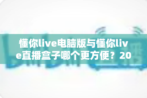 懂你live电脑版与懂你live直播盒子哪个更方便?2025年最新对比测评帮你选出最优直播方案 懂你live电脑版与懂你live直播盒子哪个更方便?2025年最新对比测评帮你选出最优直播方案