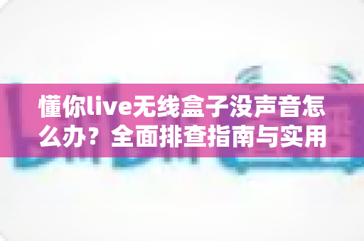 懂你live无线盒子没声音怎么办?全面排查指南与实用解决方案大公开 懂你live无线盒子没声音怎么办?全面排查指南与实用解决方案大公开