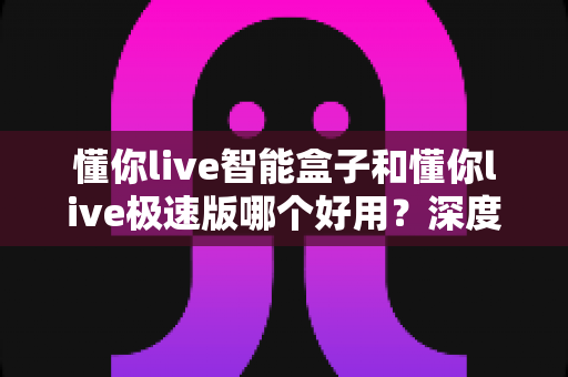 懂你live智能盒子和懂你live极速版哪个好用?深度对比评测助你轻松选对版本 懂你live智能盒子和懂你live极速版哪个好用?深度对比评测助你轻松选对版本