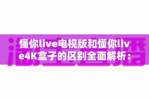 懂你live电视版和懂你live4K盒子的区别全面解析：从安装方式到画质体验，一篇读懂如何选对观影方案