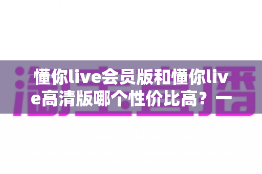 懂你live会员版和懂你live高清版哪个性价比高?一文读懂版本差异与选购指南 懂你live会员版和懂你live高清版哪个性价比高?一文读懂版本差异与选购指南