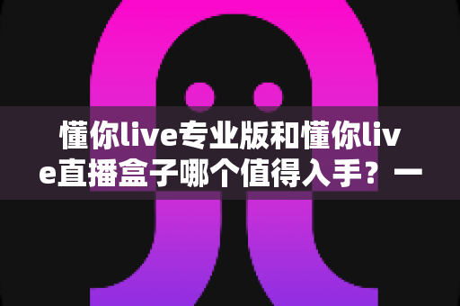 懂你live专业版和懂你live直播盒子哪个值得入手？一篇文章帮你理清选购思路