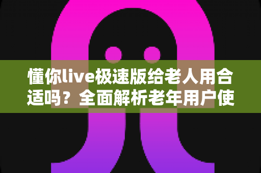 懂你live极速版给老人用合适吗？全面解析老年用户使用直播软件的优势、风险与实用建议