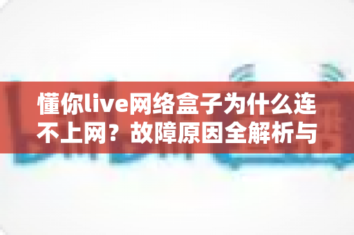 懂你live网络盒子为什么连不上网?故障原因全解析与实用解决指南 懂你live网络盒子为什么连不上网?故障原因全解析与实用解决指南