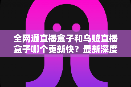 全网通直播盒子和乌贼直播盒子哪个更新快?最新深度对比评测与选购避坑指南全解析 全网通直播盒子和乌贼直播盒子哪个更新快?最新深度对比评测与选购避坑指南全解析
