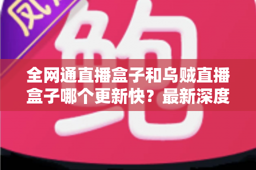 全网通直播盒子和乌贼直播盒子哪个更新快？最新深度对比评测与选购避坑指南全解析