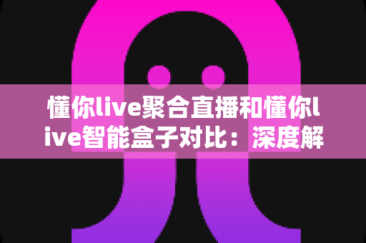 懂你live聚合直播和懂你live智能盒子对比：深度解析两大看播方案，助你选出最合适的直播观看神器