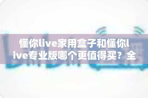 懂你live家用盒子和懂你live专业版哪个更值得买？全面对比帮你选对不选贵