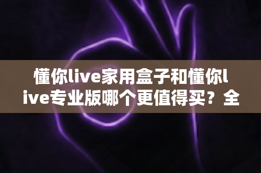 懂你live家用盒子和懂你live专业版哪个更值得买？全面对比帮你选对不选贵