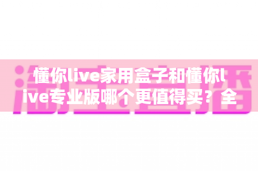 懂你live家用盒子和懂你live专业版哪个更值得买？全面对比帮你选对不选贵