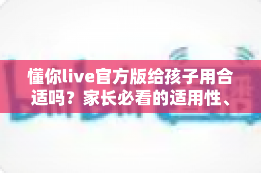 懂你live官方版给孩子用合适吗?家长必看的适用性、安全性与使用建议全解析 懂你live官方版给孩子用合适吗?家长必看的适用性、安全性与使用建议全解析