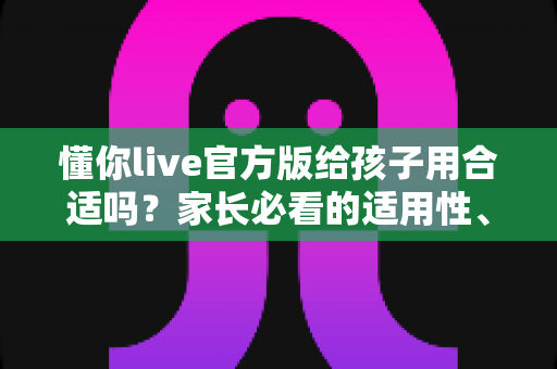 懂你live官方版给孩子用合适吗?家长必看的适用性、安全性与使用建议全解析 懂你live官方版给孩子用合适吗?家长必看的适用性、安全性与使用建议全解析