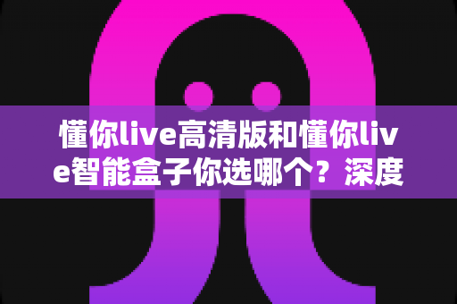 懂你live高清版和懂你live智能盒子你选哪个？深度对比帮你找到最适合自己的那一款