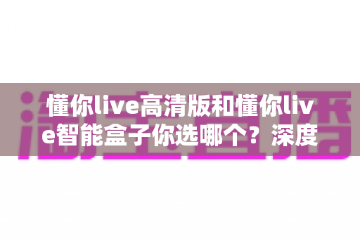 懂你live高清版和懂你live智能盒子你选哪个？深度对比帮你找到最适合自己的那一款