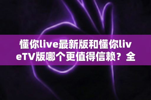 懂你live最新版和懂你liveTV版哪个更值得信赖？全面对比评测与安全选择指南