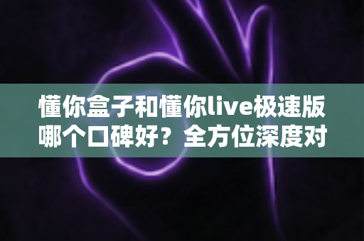 懂你盒子和懂你live极速版哪个口碑好?全方位深度对比评测,帮你找到更适合的电视应用 懂你盒子和懂你live极速版哪个口碑好?全方位深度对比评测,帮你找到更适合的电视应用