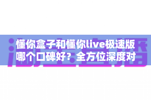 懂你盒子和懂你live极速版哪个口碑好？全方位深度对比评测，帮你找到更适合的电视应用