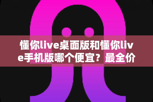 懂你live桌面版和懂你live手机版哪个便宜?最全价格对比与省钱选购指南 懂你live桌面版和懂你live手机版哪个便宜?最全价格对比与省钱选购指南