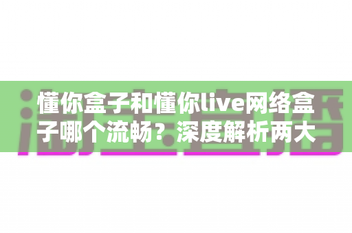 懂你盒子和懂你live网络盒子哪个流畅？深度解析两大盒子流畅度差异，帮你选出最顺滑的观影神器