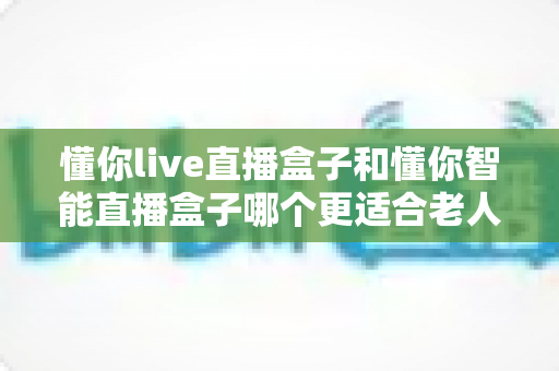 懂你live直播盒子和懂你智能直播盒子哪个更适合老人用?2025年长辈电视盒子选购深度评测指南 懂你live直播盒子和懂你智能直播盒子哪个更适合老人用?2025年长辈电视盒子选购深度评测指南
