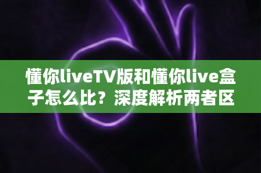 懂你liveTV版和懂你live盒子怎么比?深度解析两者区别与选购全攻略 懂你liveTV版和懂你live盒子怎么比?深度解析两者区别与选购全攻略