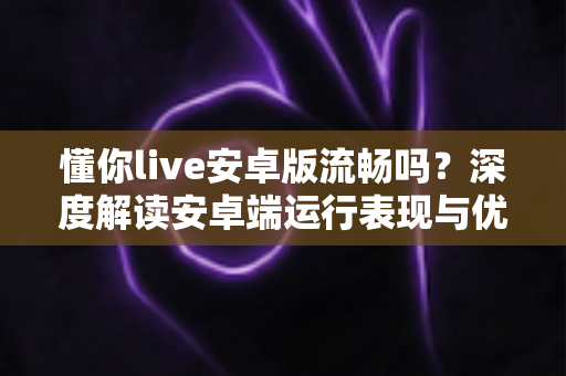 懂你live安卓版流畅吗？深度解读安卓端运行表现与优化技巧全指南