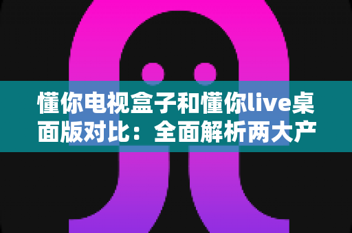 懂你电视盒子和懂你live桌面版对比:全面解析两大产品的差异,帮你选对家庭大屏娱乐方案 懂你电视盒子和懂你live桌面版对比:全面解析两大产品的差异,帮你选对家庭大屏娱乐方案