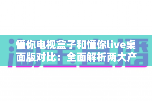 懂你电视盒子和懂你live桌面版对比:全面解析两大产品的差异,帮你选对家庭大屏娱乐方案 懂你电视盒子和懂你live桌面版对比:全面解析两大产品的差异,帮你选对家庭大屏娱乐方案