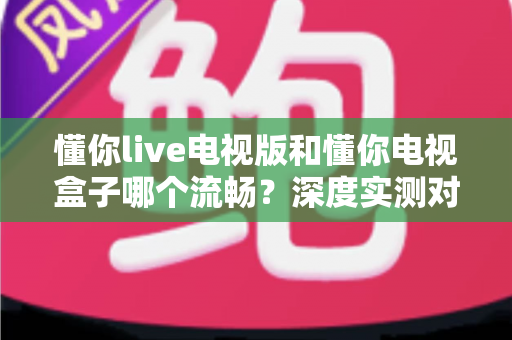 懂你live电视版和懂你电视盒子哪个流畅?深度实测对比帮你选对不踩坑 懂你live电视版和懂你电视盒子哪个流畅?深度实测对比帮你选对不踩坑