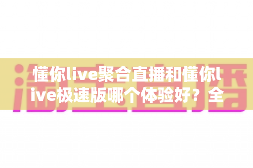 懂你live聚合直播和懂你live极速版哪个体验好？全面深度对比帮你一次选对版本
