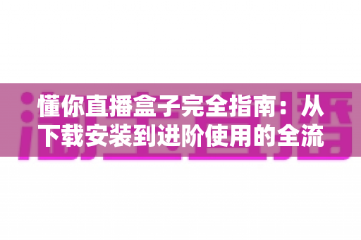 懂你直播盒子完全指南:从下载安装到进阶使用的全流程攻略 懂你直播盒子完全指南:从下载安装到进阶使用的全流程攻略