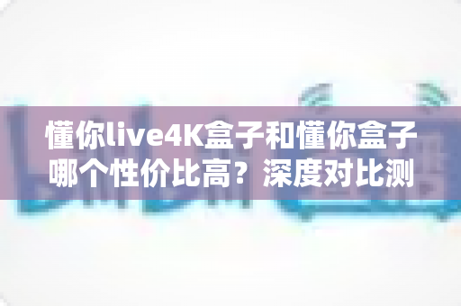 懂你live4K盒子和懂你盒子哪个性价比高?深度对比测评帮你选对不选贵 懂你live4K盒子和懂你盒子哪个性价比高?深度对比测评帮你选对不选贵