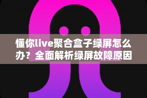 懂你live聚合盒子绿屏怎么办?全面解析绿屏故障原因与快速修复方案指南 懂你live聚合盒子绿屏怎么办?全面解析绿屏故障原因与快速修复方案指南