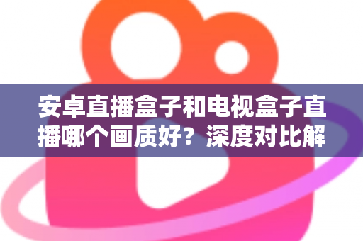 安卓直播盒子和电视盒子直播哪个画质好?深度对比解析与选购全攻略 安卓直播盒子和电视盒子直播哪个画质好?深度对比解析与选购全攻略