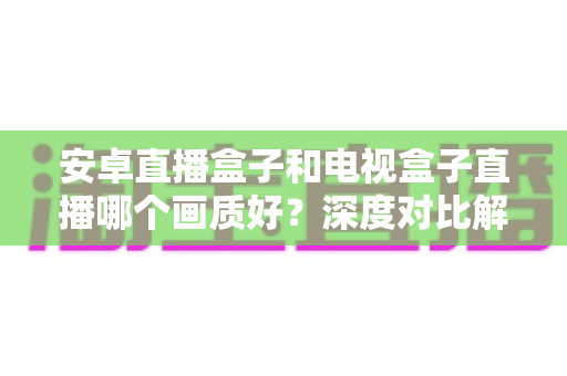 安卓直播盒子和电视盒子直播哪个画质好？深度对比解析与选购全攻略