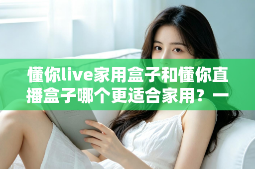懂你live家用盒子和懂你直播盒子哪个更适合家用？一文看懂选购要点与深度对比
