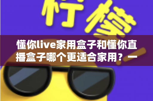 懂你live家用盒子和懂你直播盒子哪个更适合家用？一文看懂选购要点与深度对比