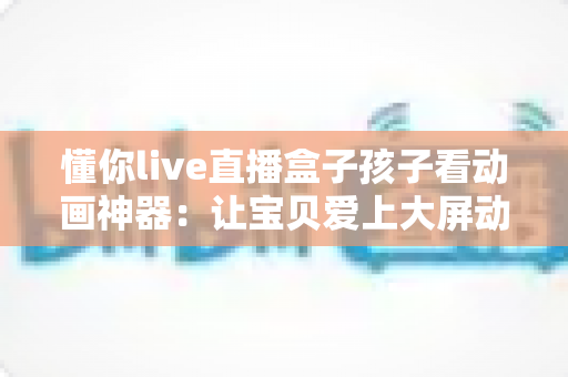 懂你live直播盒子孩子看动画神器:让宝贝爱上大屏动画的贴心之选 懂你live直播盒子孩子看动画神器:让宝贝爱上大屏动画的贴心之选